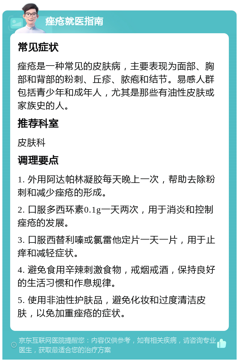 痤疮就医指南 常见症状 痤疮是一种常见的皮肤病，主要表现为面部、胸部和背部的粉刺、丘疹、脓疱和结节。易感人群包括青少年和成年人，尤其是那些有油性皮肤或家族史的人。 推荐科室 皮肤科 调理要点 1. 外用阿达帕林凝胶每天晚上一次，帮助去除粉刺和减少痤疮的形成。 2. 口服多西环素0.1g一天两次，用于消炎和控制痤疮的发展。 3. 口服西替利嗪或氯雷他定片一天一片，用于止痒和减轻症状。 4. 避免食用辛辣刺激食物，戒烟戒酒，保持良好的生活习惯和作息规律。 5. 使用非油性护肤品，避免化妆和过度清洁皮肤，以免加重痤疮的症状。