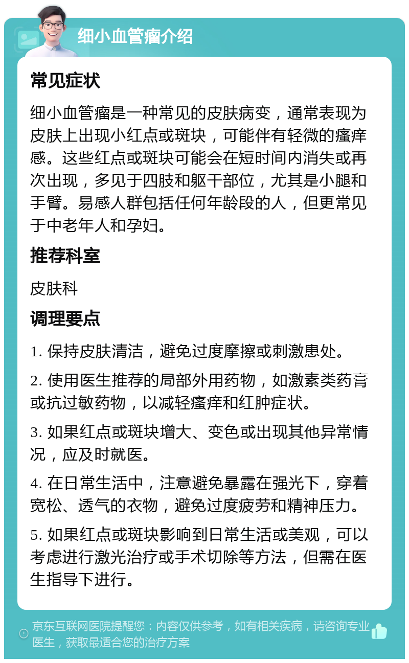 细小血管瘤介绍 常见症状 细小血管瘤是一种常见的皮肤病变，通常表现为皮肤上出现小红点或斑块，可能伴有轻微的瘙痒感。这些红点或斑块可能会在短时间内消失或再次出现，多见于四肢和躯干部位，尤其是小腿和手臂。易感人群包括任何年龄段的人，但更常见于中老年人和孕妇。 推荐科室 皮肤科 调理要点 1. 保持皮肤清洁，避免过度摩擦或刺激患处。 2. 使用医生推荐的局部外用药物，如激素类药膏或抗过敏药物，以减轻瘙痒和红肿症状。 3. 如果红点或斑块增大、变色或出现其他异常情况，应及时就医。 4. 在日常生活中，注意避免暴露在强光下，穿着宽松、透气的衣物，避免过度疲劳和精神压力。 5. 如果红点或斑块影响到日常生活或美观，可以考虑进行激光治疗或手术切除等方法，但需在医生指导下进行。