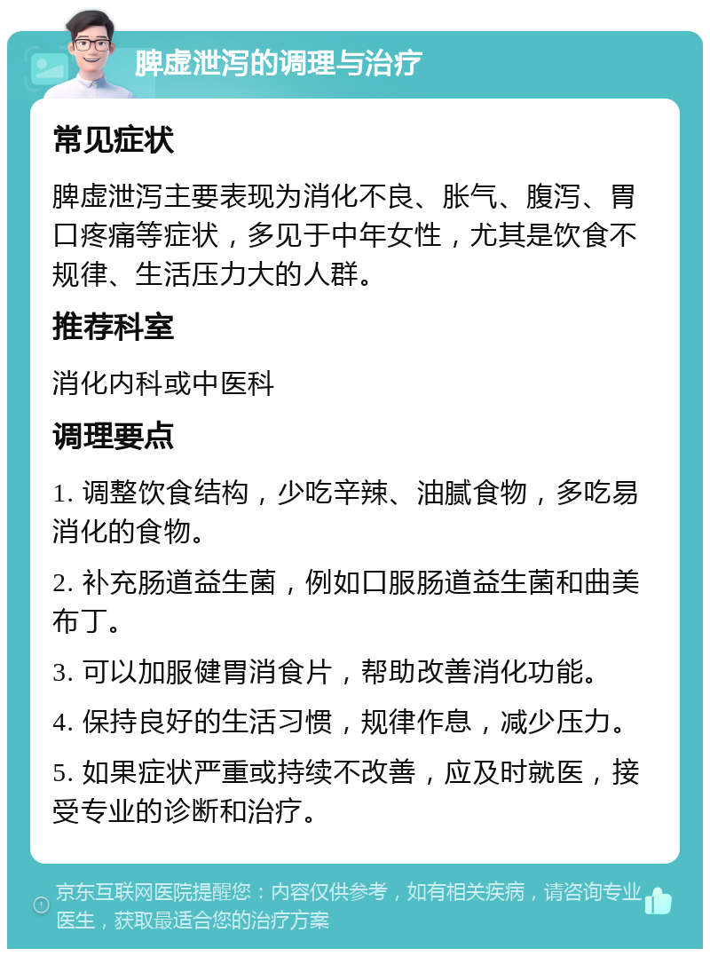 脾虚泄泻的调理与治疗 常见症状 脾虚泄泻主要表现为消化不良、胀气、腹泻、胃口疼痛等症状，多见于中年女性，尤其是饮食不规律、生活压力大的人群。 推荐科室 消化内科或中医科 调理要点 1. 调整饮食结构，少吃辛辣、油腻食物，多吃易消化的食物。 2. 补充肠道益生菌，例如口服肠道益生菌和曲美布丁。 3. 可以加服健胃消食片，帮助改善消化功能。 4. 保持良好的生活习惯，规律作息，减少压力。 5. 如果症状严重或持续不改善，应及时就医，接受专业的诊断和治疗。