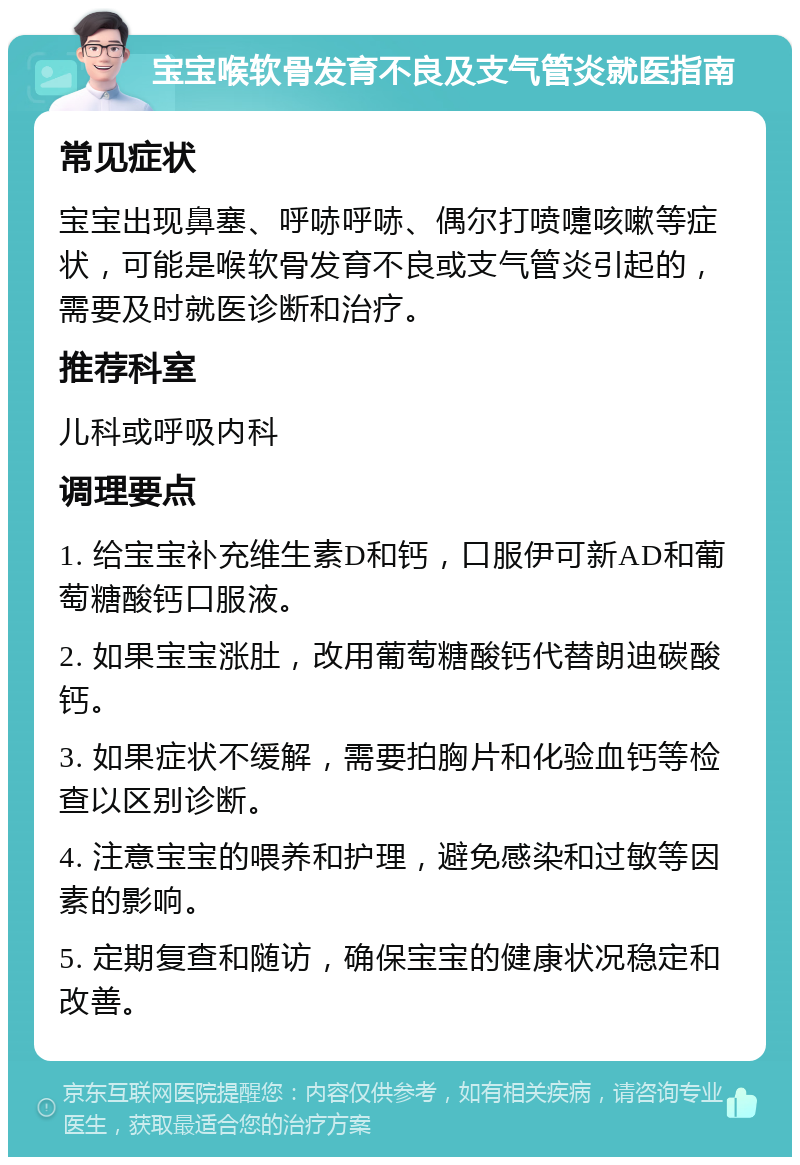 宝宝喉软骨发育不良及支气管炎就医指南 常见症状 宝宝出现鼻塞、呼哧呼哧、偶尔打喷嚏咳嗽等症状，可能是喉软骨发育不良或支气管炎引起的，需要及时就医诊断和治疗。 推荐科室 儿科或呼吸内科 调理要点 1. 给宝宝补充维生素D和钙，口服伊可新AD和葡萄糖酸钙口服液。 2. 如果宝宝涨肚，改用葡萄糖酸钙代替朗迪碳酸钙。 3. 如果症状不缓解，需要拍胸片和化验血钙等检查以区别诊断。 4. 注意宝宝的喂养和护理，避免感染和过敏等因素的影响。 5. 定期复查和随访，确保宝宝的健康状况稳定和改善。