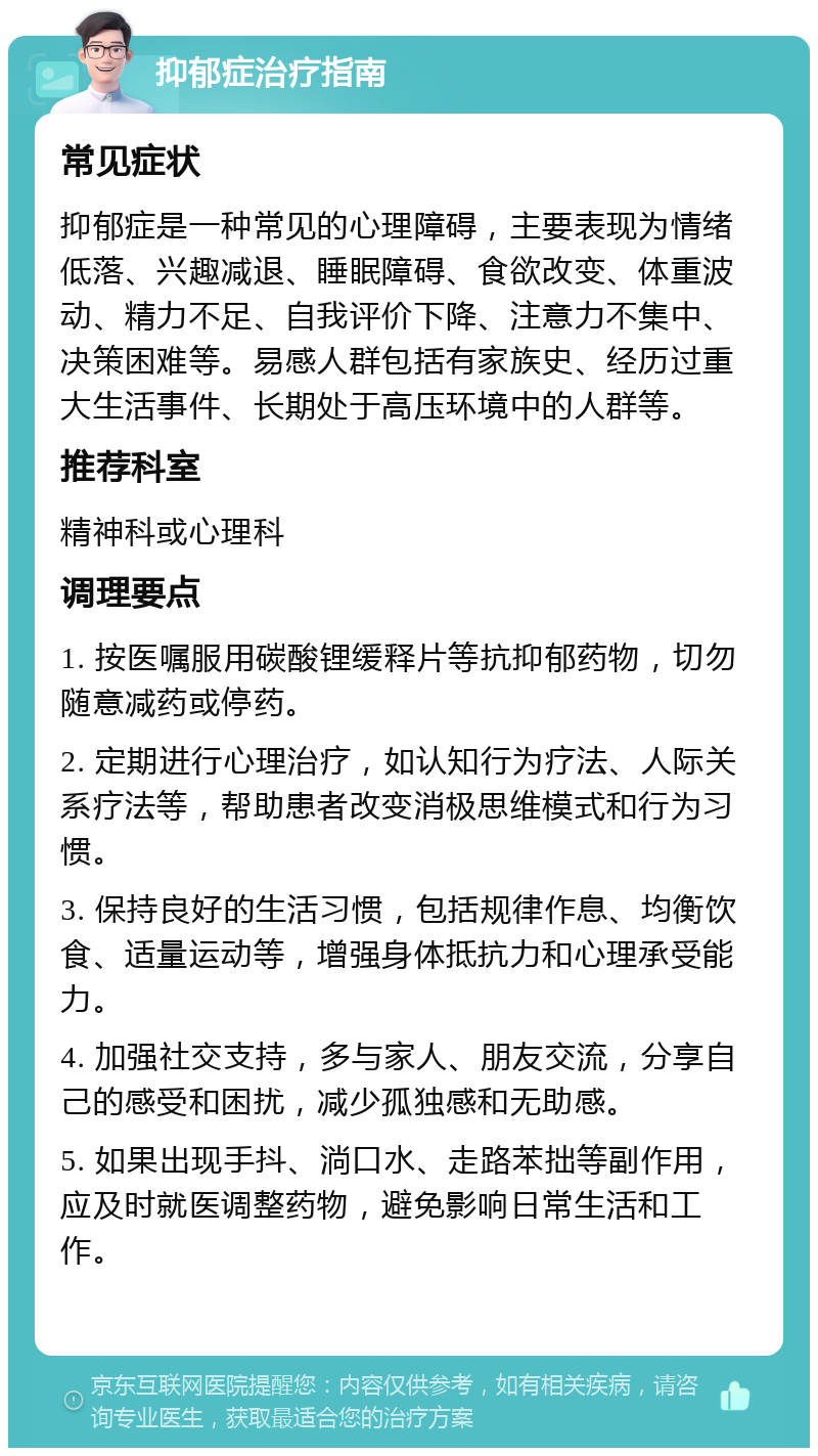 抑郁症治疗指南 常见症状 抑郁症是一种常见的心理障碍，主要表现为情绪低落、兴趣减退、睡眠障碍、食欲改变、体重波动、精力不足、自我评价下降、注意力不集中、决策困难等。易感人群包括有家族史、经历过重大生活事件、长期处于高压环境中的人群等。 推荐科室 精神科或心理科 调理要点 1. 按医嘱服用碳酸锂缓释片等抗抑郁药物，切勿随意减药或停药。 2. 定期进行心理治疗，如认知行为疗法、人际关系疗法等，帮助患者改变消极思维模式和行为习惯。 3. 保持良好的生活习惯，包括规律作息、均衡饮食、适量运动等，增强身体抵抗力和心理承受能力。 4. 加强社交支持，多与家人、朋友交流，分享自己的感受和困扰，减少孤独感和无助感。 5. 如果出现手抖、淌口水、走路苯拙等副作用，应及时就医调整药物，避免影响日常生活和工作。