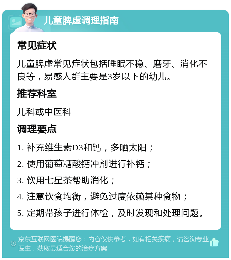 儿童脾虚调理指南 常见症状 儿童脾虚常见症状包括睡眠不稳、磨牙、消化不良等，易感人群主要是3岁以下的幼儿。 推荐科室 儿科或中医科 调理要点 1. 补充维生素D3和钙，多晒太阳； 2. 使用葡萄糖酸钙冲剂进行补钙； 3. 饮用七星茶帮助消化； 4. 注意饮食均衡，避免过度依赖某种食物； 5. 定期带孩子进行体检，及时发现和处理问题。