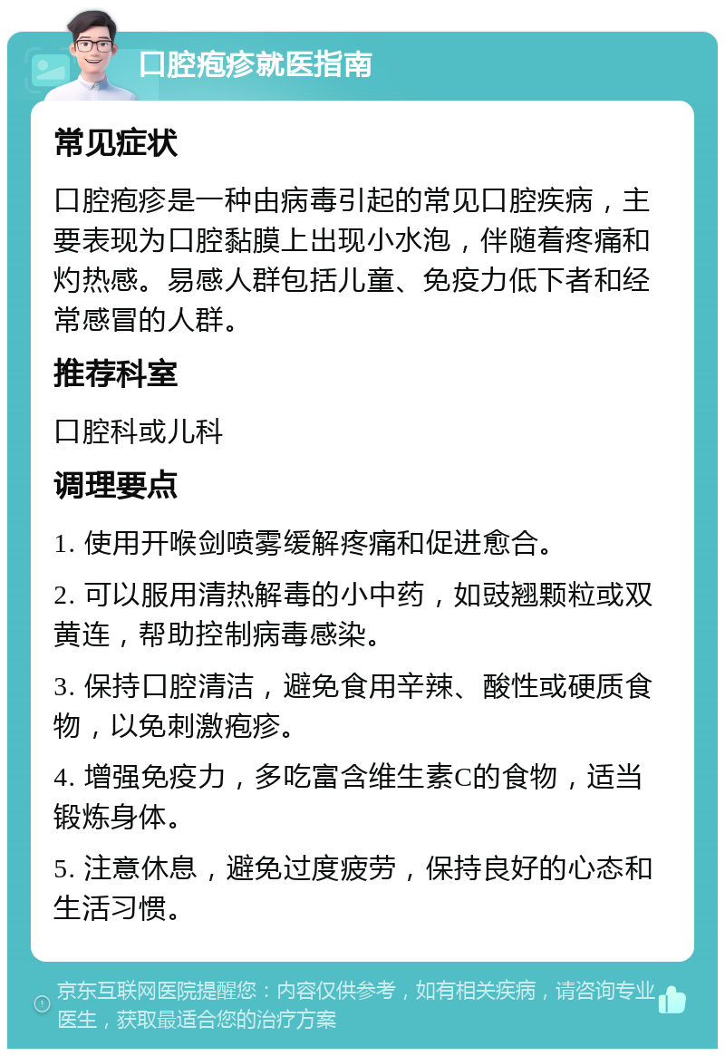 口腔疱疹就医指南 常见症状 口腔疱疹是一种由病毒引起的常见口腔疾病，主要表现为口腔黏膜上出现小水泡，伴随着疼痛和灼热感。易感人群包括儿童、免疫力低下者和经常感冒的人群。 推荐科室 口腔科或儿科 调理要点 1. 使用开喉剑喷雾缓解疼痛和促进愈合。 2. 可以服用清热解毒的小中药，如豉翘颗粒或双黄连，帮助控制病毒感染。 3. 保持口腔清洁，避免食用辛辣、酸性或硬质食物，以免刺激疱疹。 4. 增强免疫力，多吃富含维生素C的食物，适当锻炼身体。 5. 注意休息，避免过度疲劳，保持良好的心态和生活习惯。