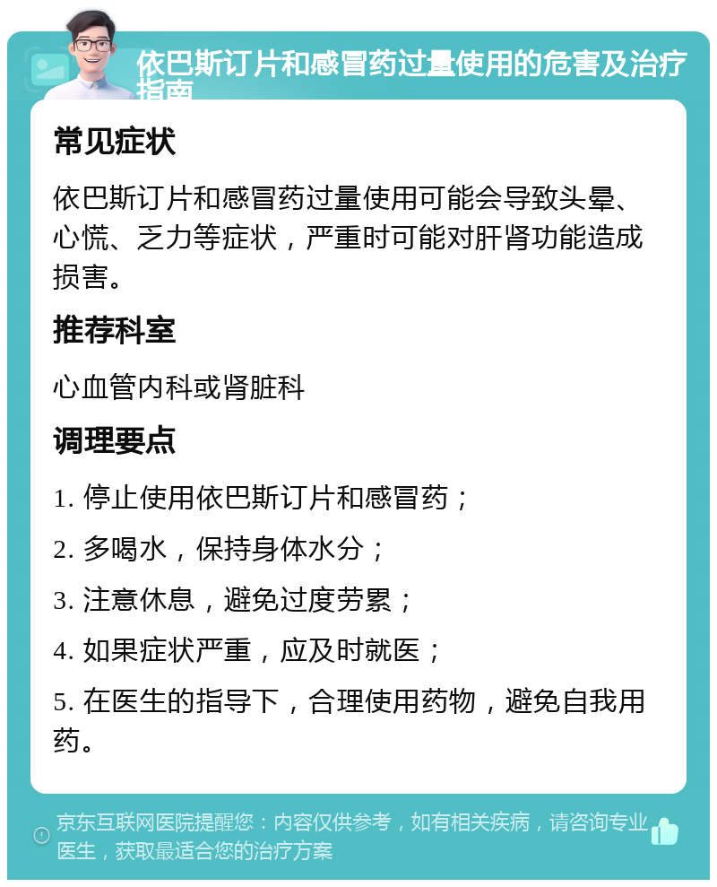 依巴斯订片和感冒药过量使用的危害及治疗指南 常见症状 依巴斯订片和感冒药过量使用可能会导致头晕、心慌、乏力等症状，严重时可能对肝肾功能造成损害。 推荐科室 心血管内科或肾脏科 调理要点 1. 停止使用依巴斯订片和感冒药； 2. 多喝水，保持身体水分； 3. 注意休息，避免过度劳累； 4. 如果症状严重，应及时就医； 5. 在医生的指导下，合理使用药物，避免自我用药。