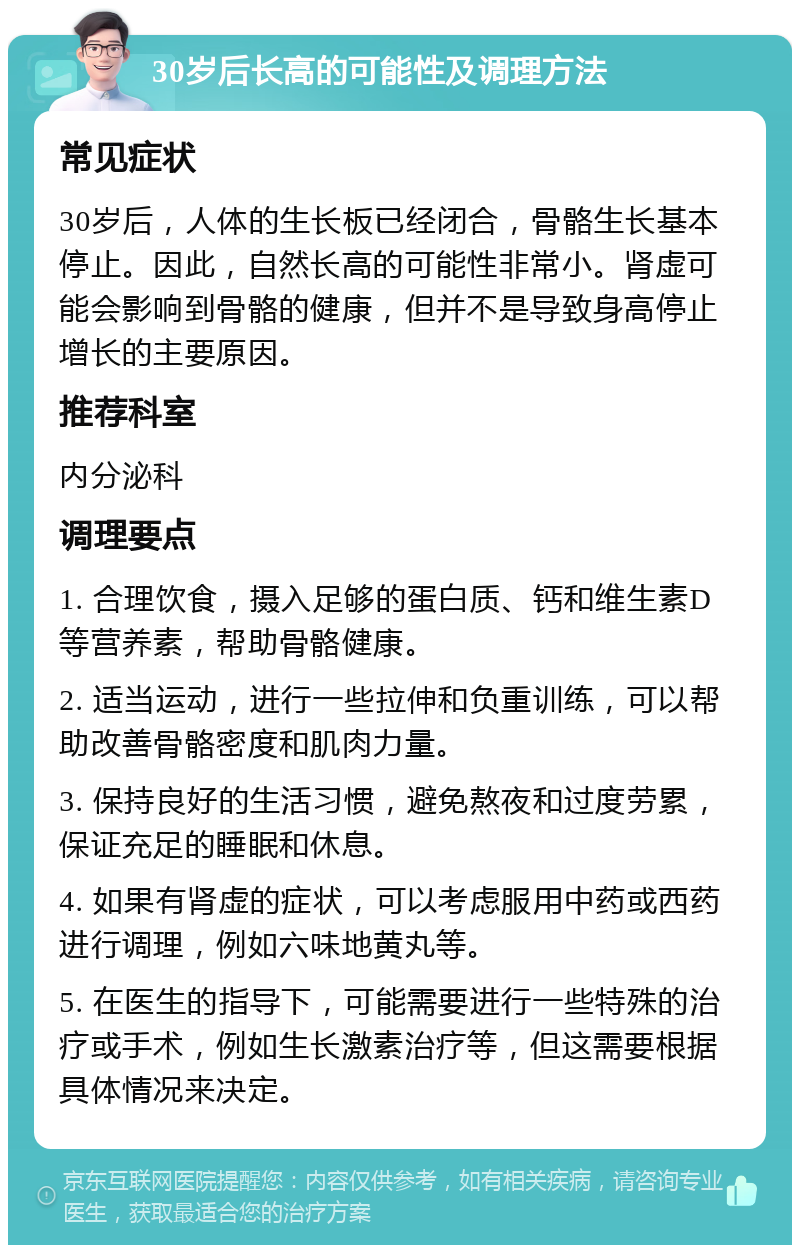 30岁后长高的可能性及调理方法 常见症状 30岁后，人体的生长板已经闭合，骨骼生长基本停止。因此，自然长高的可能性非常小。肾虚可能会影响到骨骼的健康，但并不是导致身高停止增长的主要原因。 推荐科室 内分泌科 调理要点 1. 合理饮食，摄入足够的蛋白质、钙和维生素D等营养素，帮助骨骼健康。 2. 适当运动，进行一些拉伸和负重训练，可以帮助改善骨骼密度和肌肉力量。 3. 保持良好的生活习惯，避免熬夜和过度劳累，保证充足的睡眠和休息。 4. 如果有肾虚的症状，可以考虑服用中药或西药进行调理，例如六味地黄丸等。 5. 在医生的指导下，可能需要进行一些特殊的治疗或手术，例如生长激素治疗等，但这需要根据具体情况来决定。