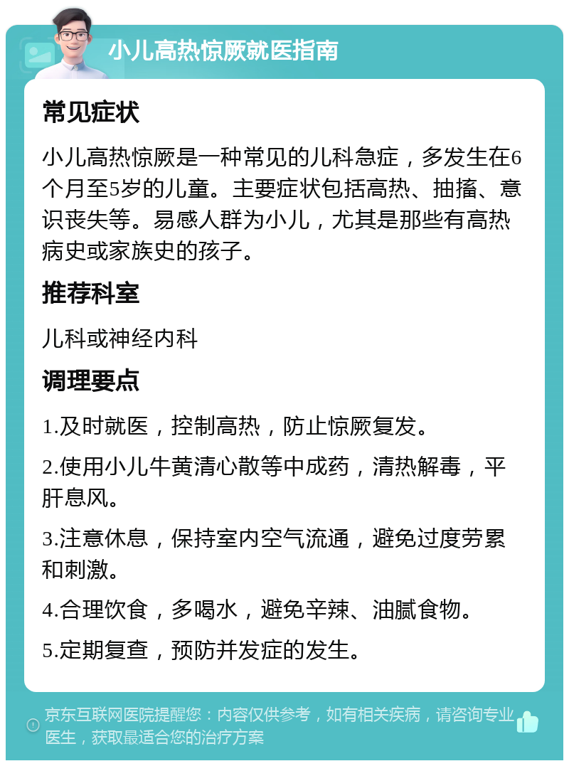 小儿高热惊厥就医指南 常见症状 小儿高热惊厥是一种常见的儿科急症，多发生在6个月至5岁的儿童。主要症状包括高热、抽搐、意识丧失等。易感人群为小儿，尤其是那些有高热病史或家族史的孩子。 推荐科室 儿科或神经内科 调理要点 1.及时就医，控制高热，防止惊厥复发。 2.使用小儿牛黄清心散等中成药，清热解毒，平肝息风。 3.注意休息，保持室内空气流通，避免过度劳累和刺激。 4.合理饮食，多喝水，避免辛辣、油腻食物。 5.定期复查，预防并发症的发生。