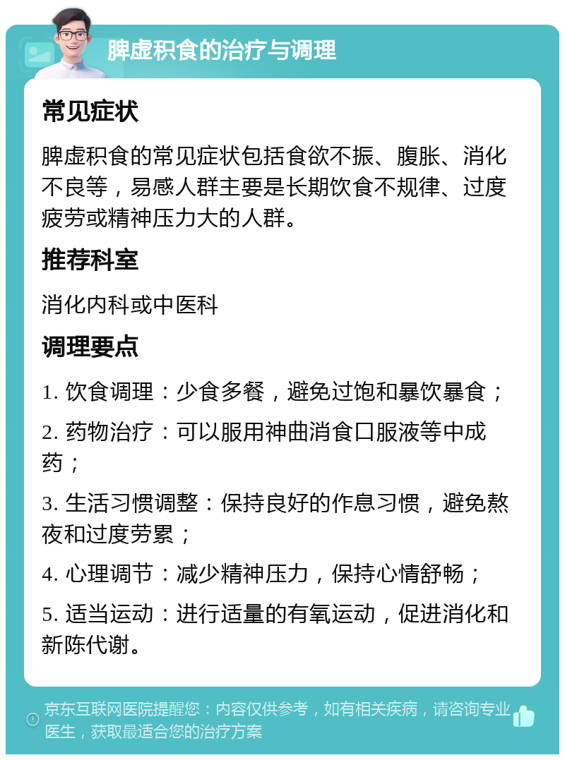 脾虚积食的治疗与调理 常见症状 脾虚积食的常见症状包括食欲不振、腹胀、消化不良等，易感人群主要是长期饮食不规律、过度疲劳或精神压力大的人群。 推荐科室 消化内科或中医科 调理要点 1. 饮食调理：少食多餐，避免过饱和暴饮暴食； 2. 药物治疗：可以服用神曲消食口服液等中成药； 3. 生活习惯调整：保持良好的作息习惯，避免熬夜和过度劳累； 4. 心理调节：减少精神压力，保持心情舒畅； 5. 适当运动：进行适量的有氧运动，促进消化和新陈代谢。