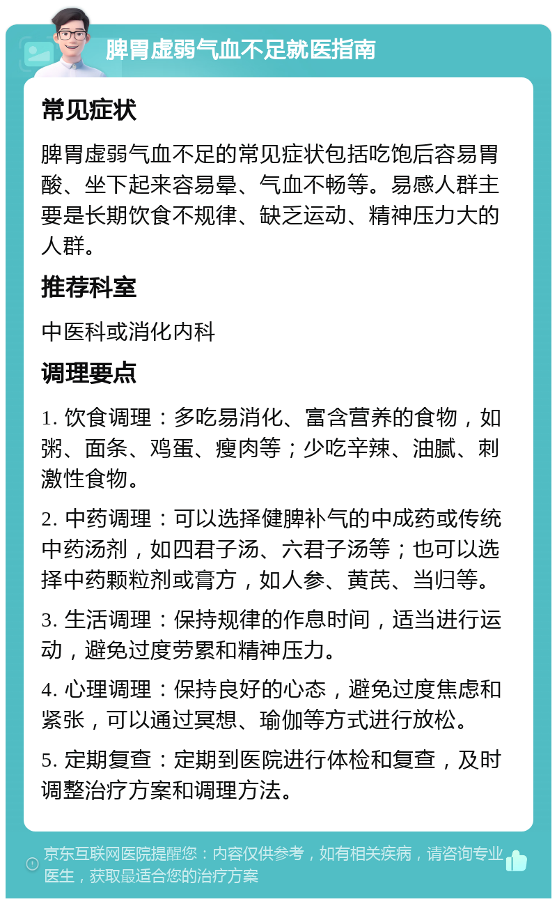 脾胃虚弱气血不足就医指南 常见症状 脾胃虚弱气血不足的常见症状包括吃饱后容易胃酸、坐下起来容易晕、气血不畅等。易感人群主要是长期饮食不规律、缺乏运动、精神压力大的人群。 推荐科室 中医科或消化内科 调理要点 1. 饮食调理：多吃易消化、富含营养的食物，如粥、面条、鸡蛋、瘦肉等；少吃辛辣、油腻、刺激性食物。 2. 中药调理：可以选择健脾补气的中成药或传统中药汤剂，如四君子汤、六君子汤等；也可以选择中药颗粒剂或膏方，如人参、黄芪、当归等。 3. 生活调理：保持规律的作息时间，适当进行运动，避免过度劳累和精神压力。 4. 心理调理：保持良好的心态，避免过度焦虑和紧张，可以通过冥想、瑜伽等方式进行放松。 5. 定期复查：定期到医院进行体检和复查，及时调整治疗方案和调理方法。