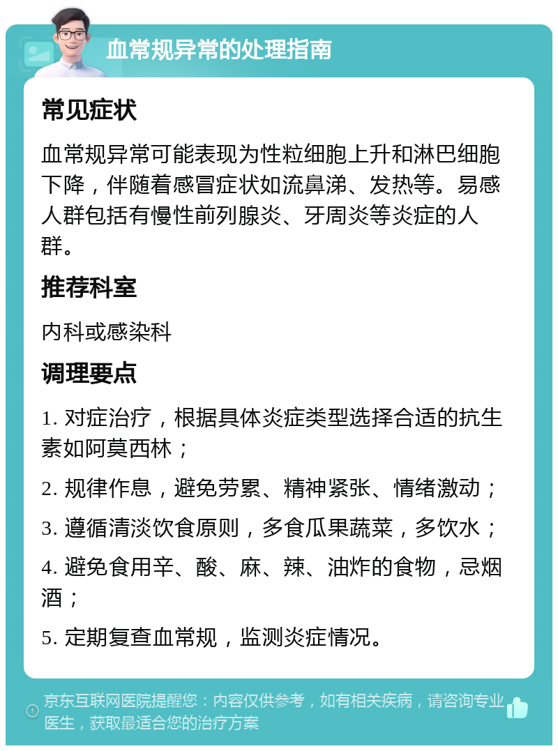 血常规异常的处理指南 常见症状 血常规异常可能表现为性粒细胞上升和淋巴细胞下降，伴随着感冒症状如流鼻涕、发热等。易感人群包括有慢性前列腺炎、牙周炎等炎症的人群。 推荐科室 内科或感染科 调理要点 1. 对症治疗，根据具体炎症类型选择合适的抗生素如阿莫西林； 2. 规律作息，避免劳累、精神紧张、情绪激动； 3. 遵循清淡饮食原则，多食瓜果蔬菜，多饮水； 4. 避免食用辛、酸、麻、辣、油炸的食物，忌烟酒； 5. 定期复查血常规，监测炎症情况。