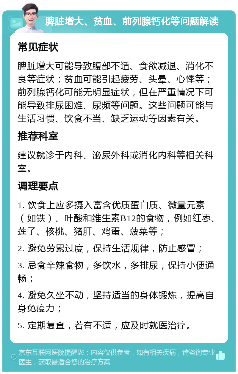 脾脏增大、贫血、前列腺钙化等问题解读 常见症状 脾脏增大可能导致腹部不适、食欲减退、消化不良等症状；贫血可能引起疲劳、头晕、心悸等；前列腺钙化可能无明显症状，但在严重情况下可能导致排尿困难、尿频等问题。这些问题可能与生活习惯、饮食不当、缺乏运动等因素有关。 推荐科室 建议就诊于内科、泌尿外科或消化内科等相关科室。 调理要点 1. 饮食上应多摄入富含优质蛋白质、微量元素（如铁）、叶酸和维生素B12的食物，例如红枣、莲子、核桃、猪肝、鸡蛋、菠菜等； 2. 避免劳累过度，保持生活规律，防止感冒； 3. 忌食辛辣食物，多饮水，多排尿，保持小便通畅； 4. 避免久坐不动，坚持适当的身体锻炼，提高自身免疫力； 5. 定期复查，若有不适，应及时就医治疗。