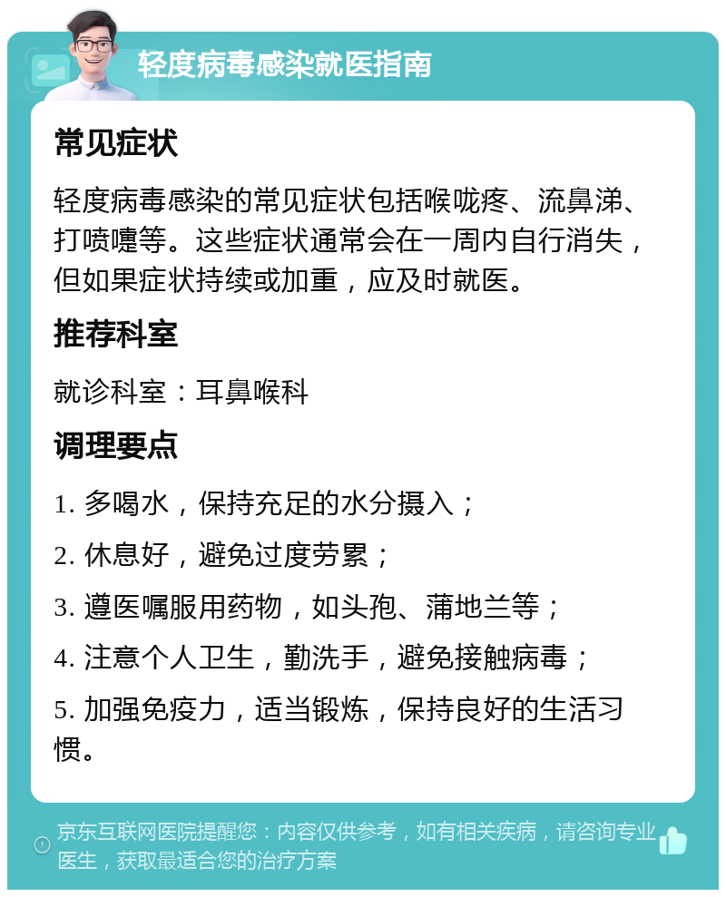 轻度病毒感染就医指南 常见症状 轻度病毒感染的常见症状包括喉咙疼、流鼻涕、打喷嚏等。这些症状通常会在一周内自行消失，但如果症状持续或加重，应及时就医。 推荐科室 就诊科室：耳鼻喉科 调理要点 1. 多喝水，保持充足的水分摄入； 2. 休息好，避免过度劳累； 3. 遵医嘱服用药物，如头孢、蒲地兰等； 4. 注意个人卫生，勤洗手，避免接触病毒； 5. 加强免疫力，适当锻炼，保持良好的生活习惯。