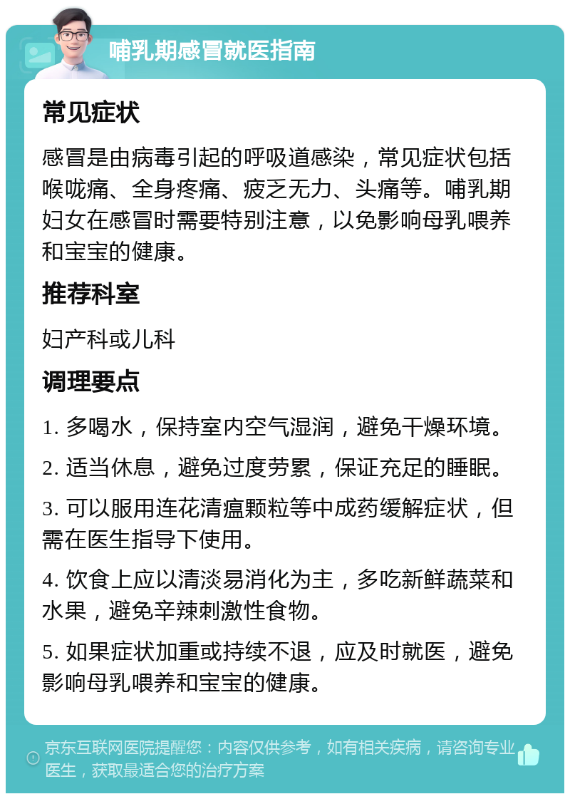 哺乳期感冒就医指南 常见症状 感冒是由病毒引起的呼吸道感染，常见症状包括喉咙痛、全身疼痛、疲乏无力、头痛等。哺乳期妇女在感冒时需要特别注意，以免影响母乳喂养和宝宝的健康。 推荐科室 妇产科或儿科 调理要点 1. 多喝水，保持室内空气湿润，避免干燥环境。 2. 适当休息，避免过度劳累，保证充足的睡眠。 3. 可以服用连花清瘟颗粒等中成药缓解症状，但需在医生指导下使用。 4. 饮食上应以清淡易消化为主，多吃新鲜蔬菜和水果，避免辛辣刺激性食物。 5. 如果症状加重或持续不退，应及时就医，避免影响母乳喂养和宝宝的健康。