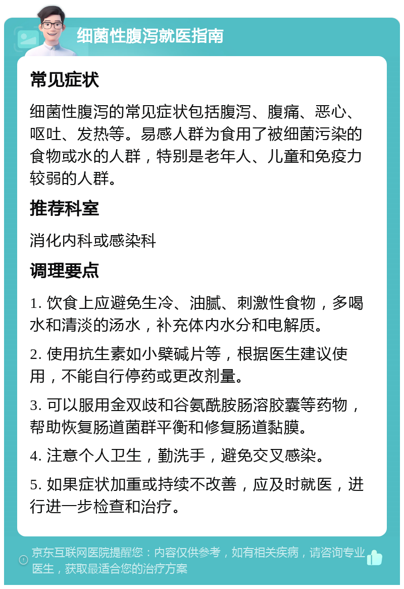 细菌性腹泻就医指南 常见症状 细菌性腹泻的常见症状包括腹泻、腹痛、恶心、呕吐、发热等。易感人群为食用了被细菌污染的食物或水的人群，特别是老年人、儿童和免疫力较弱的人群。 推荐科室 消化内科或感染科 调理要点 1. 饮食上应避免生冷、油腻、刺激性食物，多喝水和清淡的汤水，补充体内水分和电解质。 2. 使用抗生素如小檗碱片等，根据医生建议使用，不能自行停药或更改剂量。 3. 可以服用金双歧和谷氨酰胺肠溶胶囊等药物，帮助恢复肠道菌群平衡和修复肠道黏膜。 4. 注意个人卫生，勤洗手，避免交叉感染。 5. 如果症状加重或持续不改善，应及时就医，进行进一步检查和治疗。