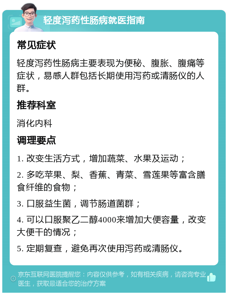 轻度泻药性肠病就医指南 常见症状 轻度泻药性肠病主要表现为便秘、腹胀、腹痛等症状，易感人群包括长期使用泻药或清肠仪的人群。 推荐科室 消化内科 调理要点 1. 改变生活方式，增加蔬菜、水果及运动； 2. 多吃苹果、梨、香蕉、青菜、雪莲果等富含膳食纤维的食物； 3. 口服益生菌，调节肠道菌群； 4. 可以口服聚乙二醇4000来增加大便容量，改变大便干的情况； 5. 定期复查，避免再次使用泻药或清肠仪。