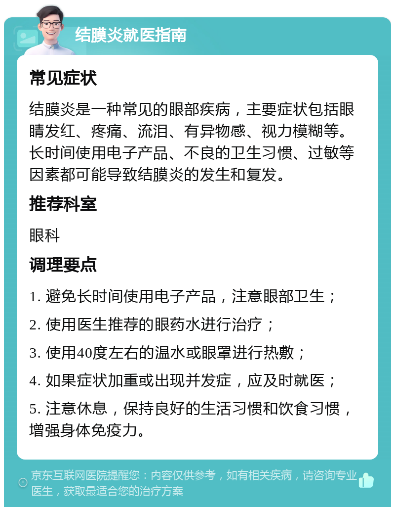 结膜炎就医指南 常见症状 结膜炎是一种常见的眼部疾病，主要症状包括眼睛发红、疼痛、流泪、有异物感、视力模糊等。长时间使用电子产品、不良的卫生习惯、过敏等因素都可能导致结膜炎的发生和复发。 推荐科室 眼科 调理要点 1. 避免长时间使用电子产品，注意眼部卫生； 2. 使用医生推荐的眼药水进行治疗； 3. 使用40度左右的温水或眼罩进行热敷； 4. 如果症状加重或出现并发症，应及时就医； 5. 注意休息，保持良好的生活习惯和饮食习惯，增强身体免疫力。