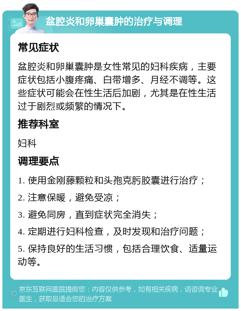 盆腔炎和卵巢囊肿的治疗与调理 常见症状 盆腔炎和卵巢囊肿是女性常见的妇科疾病，主要症状包括小腹疼痛、白带增多、月经不调等。这些症状可能会在性生活后加剧，尤其是在性生活过于剧烈或频繁的情况下。 推荐科室 妇科 调理要点 1. 使用金刚藤颗粒和头孢克肟胶囊进行治疗； 2. 注意保暖，避免受凉； 3. 避免同房，直到症状完全消失； 4. 定期进行妇科检查，及时发现和治疗问题； 5. 保持良好的生活习惯，包括合理饮食、适量运动等。