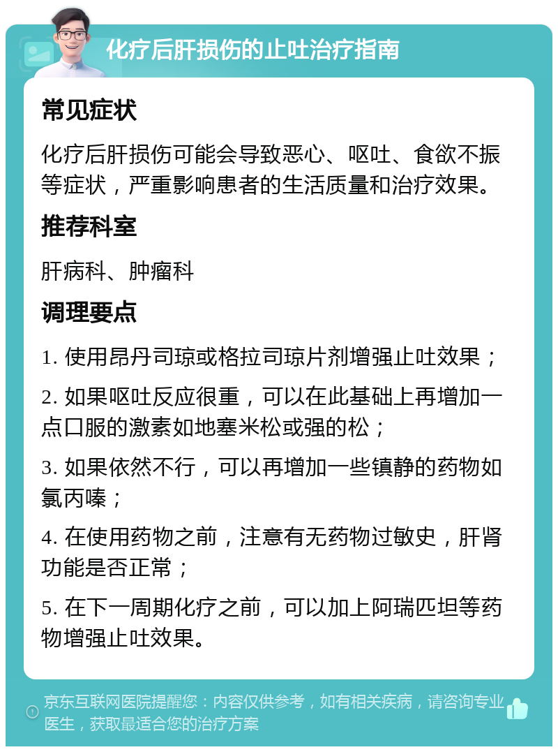 化疗后肝损伤的止吐治疗指南 常见症状 化疗后肝损伤可能会导致恶心、呕吐、食欲不振等症状，严重影响患者的生活质量和治疗效果。 推荐科室 肝病科、肿瘤科 调理要点 1. 使用昂丹司琼或格拉司琼片剂增强止吐效果； 2. 如果呕吐反应很重，可以在此基础上再增加一点口服的激素如地塞米松或强的松； 3. 如果依然不行，可以再增加一些镇静的药物如氯丙嗪； 4. 在使用药物之前，注意有无药物过敏史，肝肾功能是否正常； 5. 在下一周期化疗之前，可以加上阿瑞匹坦等药物增强止吐效果。