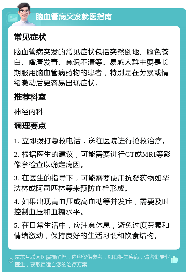 脑血管病突发就医指南 常见症状 脑血管病突发的常见症状包括突然倒地、脸色苍白、嘴唇发青、意识不清等。易感人群主要是长期服用脑血管病药物的患者，特别是在劳累或情绪激动后更容易出现症状。 推荐科室 神经内科 调理要点 1. 立即拨打急救电话，送往医院进行抢救治疗。 2. 根据医生的建议，可能需要进行CT或MRI等影像学检查以确定病因。 3. 在医生的指导下，可能需要使用抗凝药物如华法林或阿司匹林等来预防血栓形成。 4. 如果出现高血压或高血糖等并发症，需要及时控制血压和血糖水平。 5. 在日常生活中，应注意休息，避免过度劳累和情绪激动，保持良好的生活习惯和饮食结构。