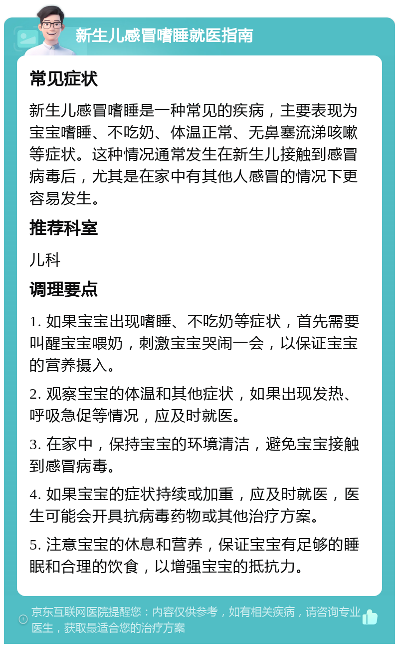 新生儿感冒嗜睡就医指南 常见症状 新生儿感冒嗜睡是一种常见的疾病，主要表现为宝宝嗜睡、不吃奶、体温正常、无鼻塞流涕咳嗽等症状。这种情况通常发生在新生儿接触到感冒病毒后，尤其是在家中有其他人感冒的情况下更容易发生。 推荐科室 儿科 调理要点 1. 如果宝宝出现嗜睡、不吃奶等症状，首先需要叫醒宝宝喂奶，刺激宝宝哭闹一会，以保证宝宝的营养摄入。 2. 观察宝宝的体温和其他症状，如果出现发热、呼吸急促等情况，应及时就医。 3. 在家中，保持宝宝的环境清洁，避免宝宝接触到感冒病毒。 4. 如果宝宝的症状持续或加重，应及时就医，医生可能会开具抗病毒药物或其他治疗方案。 5. 注意宝宝的休息和营养，保证宝宝有足够的睡眠和合理的饮食，以增强宝宝的抵抗力。