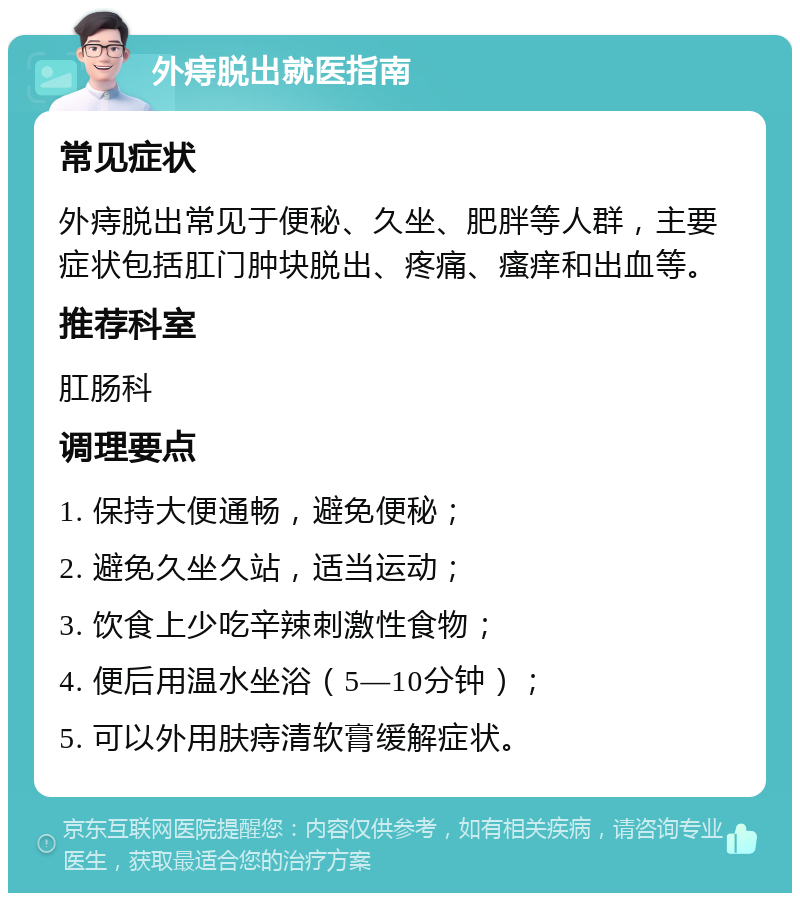 外痔脱出就医指南 常见症状 外痔脱出常见于便秘、久坐、肥胖等人群，主要症状包括肛门肿块脱出、疼痛、瘙痒和出血等。 推荐科室 肛肠科 调理要点 1. 保持大便通畅，避免便秘； 2. 避免久坐久站，适当运动； 3. 饮食上少吃辛辣刺激性食物； 4. 便后用温水坐浴（5—10分钟）； 5. 可以外用肤痔清软膏缓解症状。