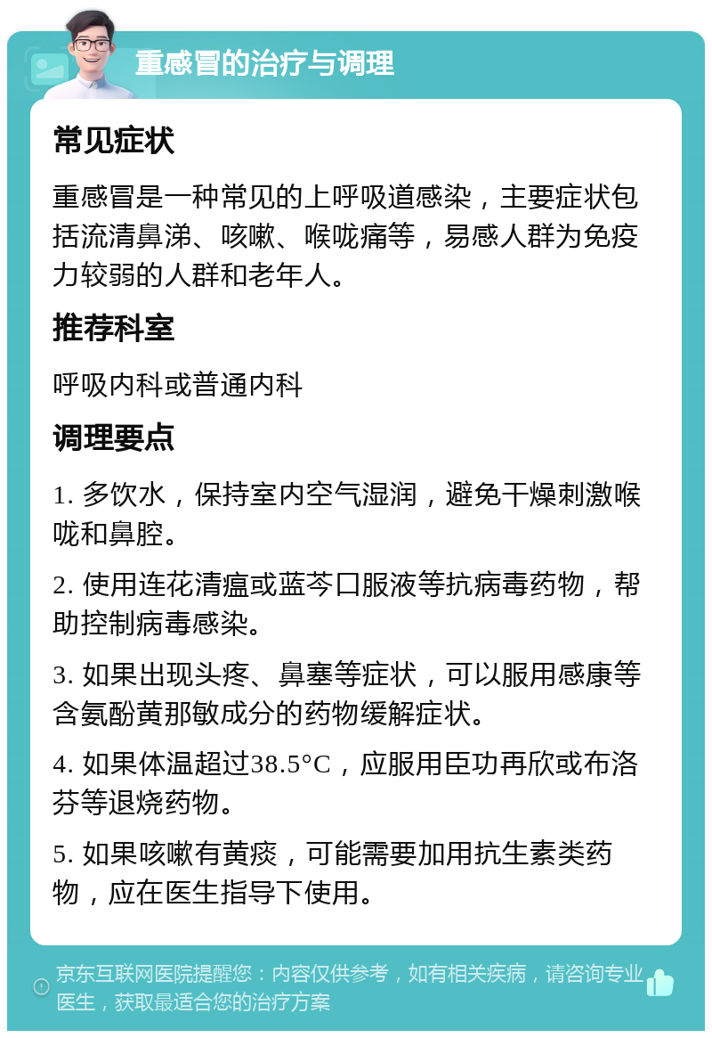 重感冒的治疗与调理 常见症状 重感冒是一种常见的上呼吸道感染，主要症状包括流清鼻涕、咳嗽、喉咙痛等，易感人群为免疫力较弱的人群和老年人。 推荐科室 呼吸内科或普通内科 调理要点 1. 多饮水，保持室内空气湿润，避免干燥刺激喉咙和鼻腔。 2. 使用连花清瘟或蓝芩口服液等抗病毒药物，帮助控制病毒感染。 3. 如果出现头疼、鼻塞等症状，可以服用感康等含氨酚黄那敏成分的药物缓解症状。 4. 如果体温超过38.5°C，应服用臣功再欣或布洛芬等退烧药物。 5. 如果咳嗽有黄痰，可能需要加用抗生素类药物，应在医生指导下使用。