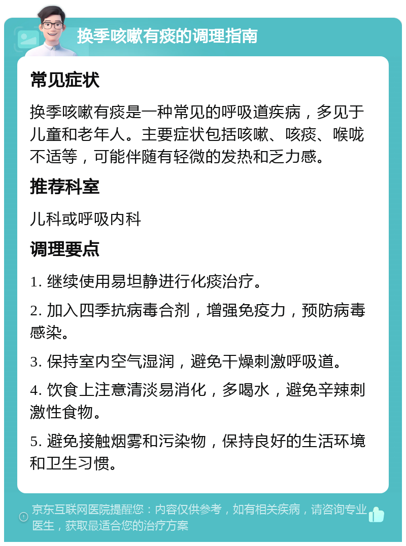 换季咳嗽有痰的调理指南 常见症状 换季咳嗽有痰是一种常见的呼吸道疾病，多见于儿童和老年人。主要症状包括咳嗽、咳痰、喉咙不适等，可能伴随有轻微的发热和乏力感。 推荐科室 儿科或呼吸内科 调理要点 1. 继续使用易坦静进行化痰治疗。 2. 加入四季抗病毒合剂，增强免疫力，预防病毒感染。 3. 保持室内空气湿润，避免干燥刺激呼吸道。 4. 饮食上注意清淡易消化，多喝水，避免辛辣刺激性食物。 5. 避免接触烟雾和污染物，保持良好的生活环境和卫生习惯。