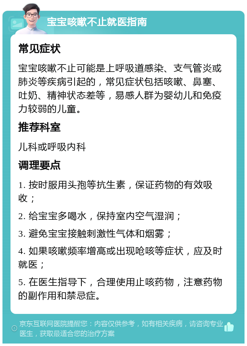 宝宝咳嗽不止就医指南 常见症状 宝宝咳嗽不止可能是上呼吸道感染、支气管炎或肺炎等疾病引起的，常见症状包括咳嗽、鼻塞、吐奶、精神状态差等，易感人群为婴幼儿和免疫力较弱的儿童。 推荐科室 儿科或呼吸内科 调理要点 1. 按时服用头孢等抗生素，保证药物的有效吸收； 2. 给宝宝多喝水，保持室内空气湿润； 3. 避免宝宝接触刺激性气体和烟雾； 4. 如果咳嗽频率增高或出现呛咳等症状，应及时就医； 5. 在医生指导下，合理使用止咳药物，注意药物的副作用和禁忌症。