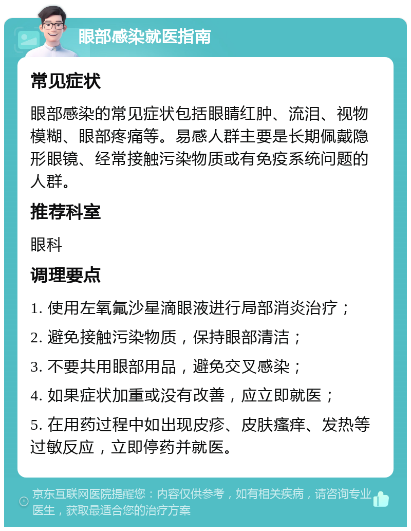 眼部感染就医指南 常见症状 眼部感染的常见症状包括眼睛红肿、流泪、视物模糊、眼部疼痛等。易感人群主要是长期佩戴隐形眼镜、经常接触污染物质或有免疫系统问题的人群。 推荐科室 眼科 调理要点 1. 使用左氧氟沙星滴眼液进行局部消炎治疗； 2. 避免接触污染物质，保持眼部清洁； 3. 不要共用眼部用品，避免交叉感染； 4. 如果症状加重或没有改善，应立即就医； 5. 在用药过程中如出现皮疹、皮肤瘙痒、发热等过敏反应，立即停药并就医。