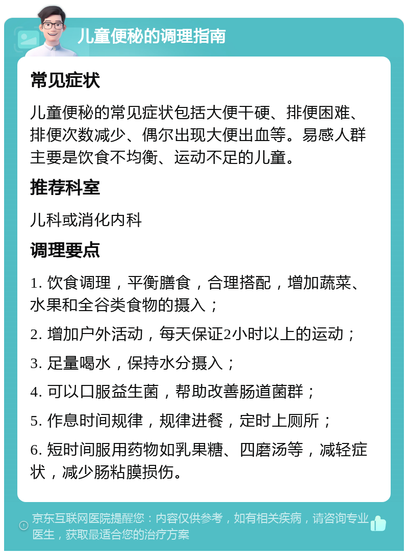 儿童便秘的调理指南 常见症状 儿童便秘的常见症状包括大便干硬、排便困难、排便次数减少、偶尔出现大便出血等。易感人群主要是饮食不均衡、运动不足的儿童。 推荐科室 儿科或消化内科 调理要点 1. 饮食调理，平衡膳食，合理搭配，增加蔬菜、水果和全谷类食物的摄入； 2. 增加户外活动，每天保证2小时以上的运动； 3. 足量喝水，保持水分摄入； 4. 可以口服益生菌，帮助改善肠道菌群； 5. 作息时间规律，规律进餐，定时上厕所； 6. 短时间服用药物如乳果糖、四磨汤等，减轻症状，减少肠粘膜损伤。