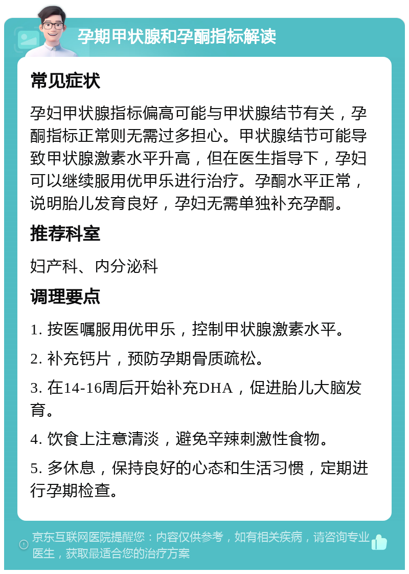 孕期甲状腺和孕酮指标解读 常见症状 孕妇甲状腺指标偏高可能与甲状腺结节有关，孕酮指标正常则无需过多担心。甲状腺结节可能导致甲状腺激素水平升高，但在医生指导下，孕妇可以继续服用优甲乐进行治疗。孕酮水平正常，说明胎儿发育良好，孕妇无需单独补充孕酮。 推荐科室 妇产科、内分泌科 调理要点 1. 按医嘱服用优甲乐，控制甲状腺激素水平。 2. 补充钙片，预防孕期骨质疏松。 3. 在14-16周后开始补充DHA，促进胎儿大脑发育。 4. 饮食上注意清淡，避免辛辣刺激性食物。 5. 多休息，保持良好的心态和生活习惯，定期进行孕期检查。