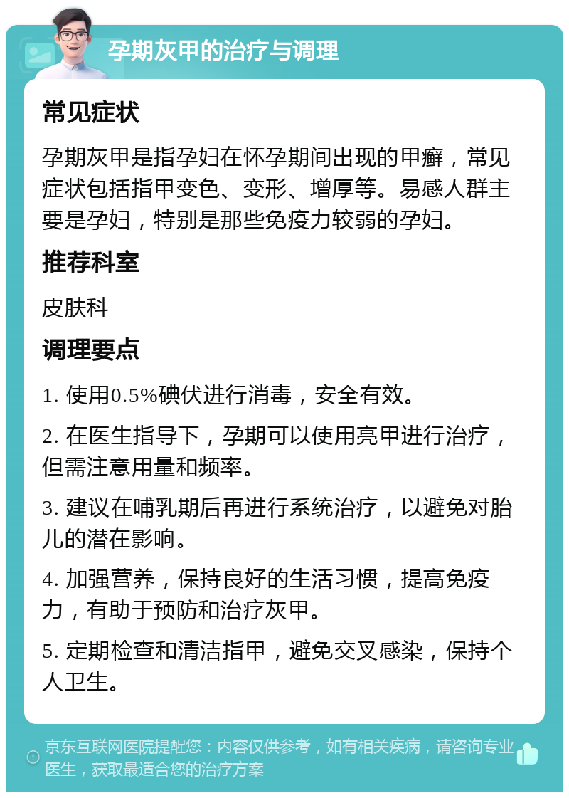 孕期灰甲的治疗与调理 常见症状 孕期灰甲是指孕妇在怀孕期间出现的甲癣，常见症状包括指甲变色、变形、增厚等。易感人群主要是孕妇，特别是那些免疫力较弱的孕妇。 推荐科室 皮肤科 调理要点 1. 使用0.5%碘伏进行消毒，安全有效。 2. 在医生指导下，孕期可以使用亮甲进行治疗，但需注意用量和频率。 3. 建议在哺乳期后再进行系统治疗，以避免对胎儿的潜在影响。 4. 加强营养，保持良好的生活习惯，提高免疫力，有助于预防和治疗灰甲。 5. 定期检查和清洁指甲，避免交叉感染，保持个人卫生。