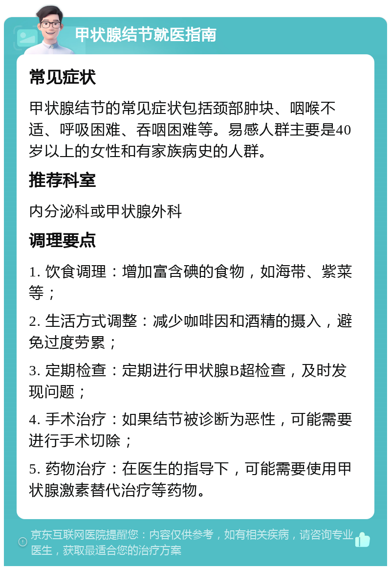 甲状腺结节就医指南 常见症状 甲状腺结节的常见症状包括颈部肿块、咽喉不适、呼吸困难、吞咽困难等。易感人群主要是40岁以上的女性和有家族病史的人群。 推荐科室 内分泌科或甲状腺外科 调理要点 1. 饮食调理：增加富含碘的食物，如海带、紫菜等； 2. 生活方式调整：减少咖啡因和酒精的摄入，避免过度劳累； 3. 定期检查：定期进行甲状腺B超检查，及时发现问题； 4. 手术治疗：如果结节被诊断为恶性，可能需要进行手术切除； 5. 药物治疗：在医生的指导下，可能需要使用甲状腺激素替代治疗等药物。