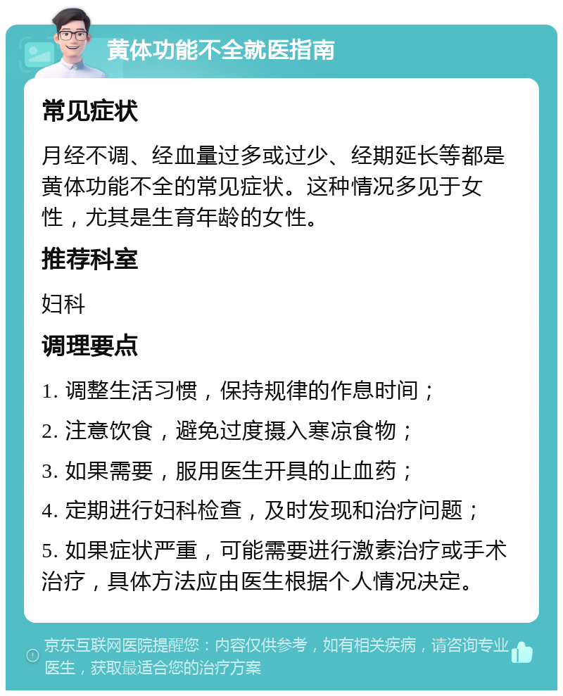 黄体功能不全就医指南 常见症状 月经不调、经血量过多或过少、经期延长等都是黄体功能不全的常见症状。这种情况多见于女性，尤其是生育年龄的女性。 推荐科室 妇科 调理要点 1. 调整生活习惯，保持规律的作息时间； 2. 注意饮食，避免过度摄入寒凉食物； 3. 如果需要，服用医生开具的止血药； 4. 定期进行妇科检查，及时发现和治疗问题； 5. 如果症状严重，可能需要进行激素治疗或手术治疗，具体方法应由医生根据个人情况决定。