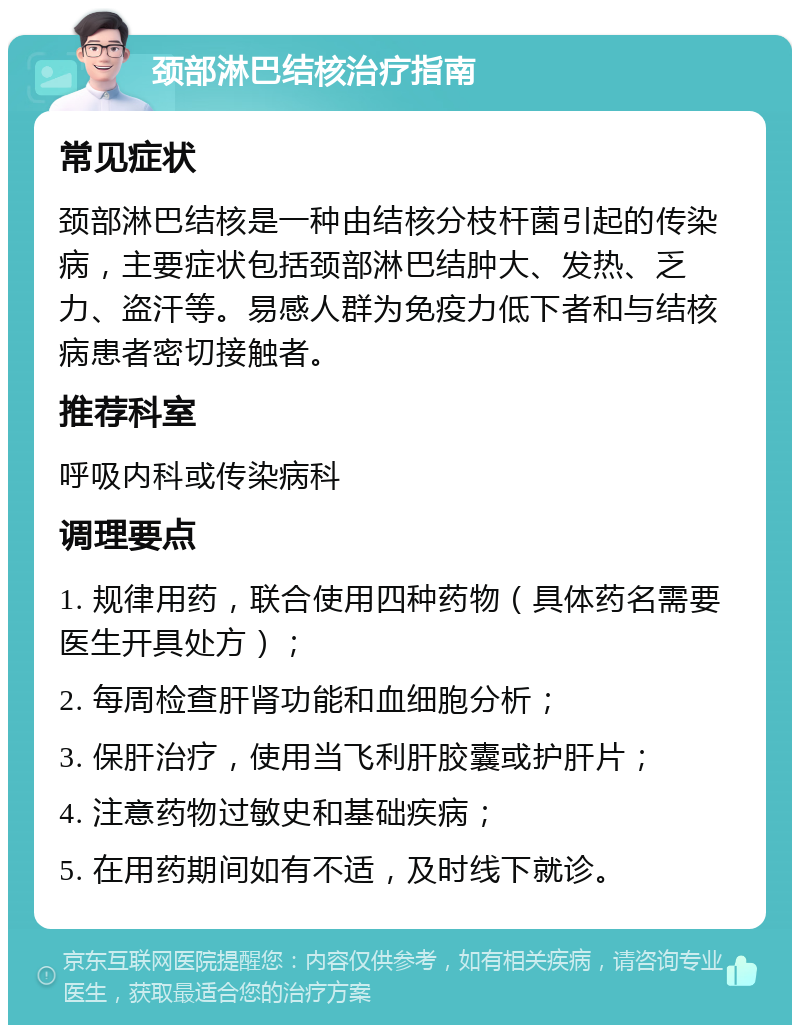 颈部淋巴结核治疗指南 常见症状 颈部淋巴结核是一种由结核分枝杆菌引起的传染病，主要症状包括颈部淋巴结肿大、发热、乏力、盗汗等。易感人群为免疫力低下者和与结核病患者密切接触者。 推荐科室 呼吸内科或传染病科 调理要点 1. 规律用药，联合使用四种药物（具体药名需要医生开具处方）； 2. 每周检查肝肾功能和血细胞分析； 3. 保肝治疗，使用当飞利肝胶囊或护肝片； 4. 注意药物过敏史和基础疾病； 5. 在用药期间如有不适，及时线下就诊。