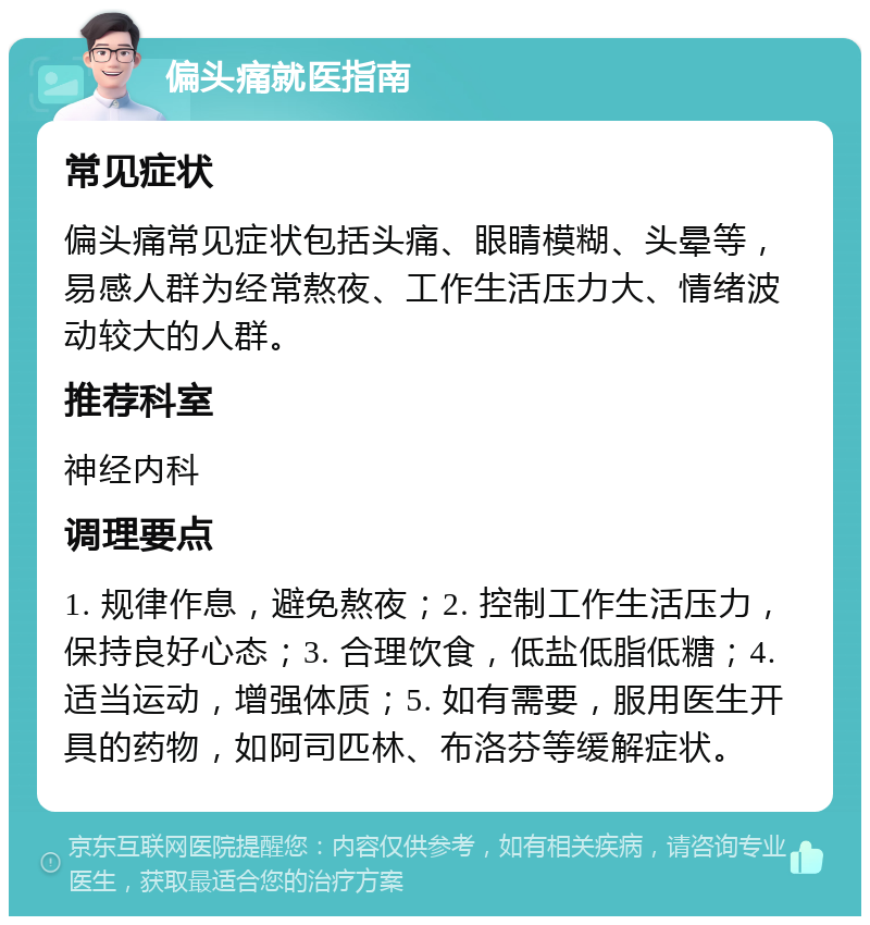 偏头痛就医指南 常见症状 偏头痛常见症状包括头痛、眼睛模糊、头晕等，易感人群为经常熬夜、工作生活压力大、情绪波动较大的人群。 推荐科室 神经内科 调理要点 1. 规律作息，避免熬夜；2. 控制工作生活压力，保持良好心态；3. 合理饮食，低盐低脂低糖；4. 适当运动，增强体质；5. 如有需要，服用医生开具的药物，如阿司匹林、布洛芬等缓解症状。