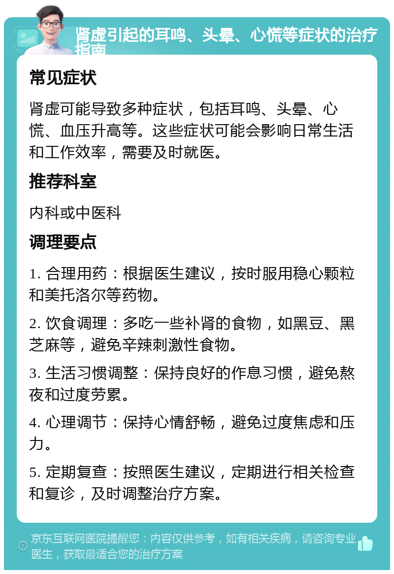 肾虚引起的耳鸣、头晕、心慌等症状的治疗指南 常见症状 肾虚可能导致多种症状，包括耳鸣、头晕、心慌、血压升高等。这些症状可能会影响日常生活和工作效率，需要及时就医。 推荐科室 内科或中医科 调理要点 1. 合理用药：根据医生建议，按时服用稳心颗粒和美托洛尔等药物。 2. 饮食调理：多吃一些补肾的食物，如黑豆、黑芝麻等，避免辛辣刺激性食物。 3. 生活习惯调整：保持良好的作息习惯，避免熬夜和过度劳累。 4. 心理调节：保持心情舒畅，避免过度焦虑和压力。 5. 定期复查：按照医生建议，定期进行相关检查和复诊，及时调整治疗方案。