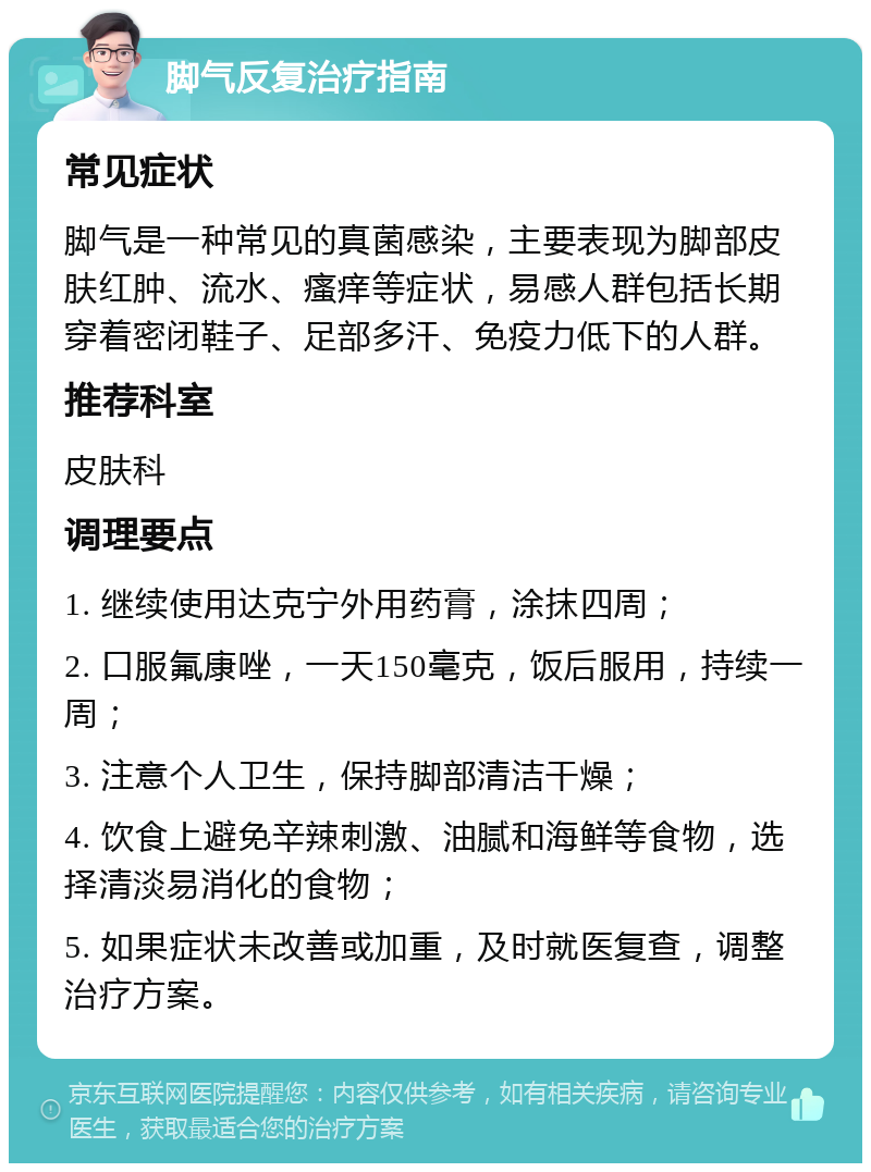 脚气反复治疗指南 常见症状 脚气是一种常见的真菌感染，主要表现为脚部皮肤红肿、流水、瘙痒等症状，易感人群包括长期穿着密闭鞋子、足部多汗、免疫力低下的人群。 推荐科室 皮肤科 调理要点 1. 继续使用达克宁外用药膏，涂抹四周； 2. 口服氟康唑，一天150毫克，饭后服用，持续一周； 3. 注意个人卫生，保持脚部清洁干燥； 4. 饮食上避免辛辣刺激、油腻和海鲜等食物，选择清淡易消化的食物； 5. 如果症状未改善或加重，及时就医复查，调整治疗方案。