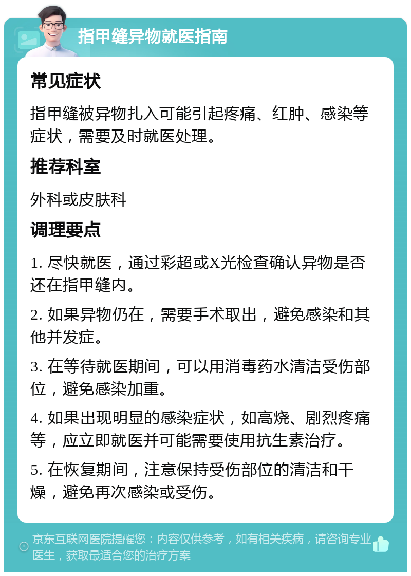 指甲缝异物就医指南 常见症状 指甲缝被异物扎入可能引起疼痛、红肿、感染等症状，需要及时就医处理。 推荐科室 外科或皮肤科 调理要点 1. 尽快就医，通过彩超或X光检查确认异物是否还在指甲缝内。 2. 如果异物仍在，需要手术取出，避免感染和其他并发症。 3. 在等待就医期间，可以用消毒药水清洁受伤部位，避免感染加重。 4. 如果出现明显的感染症状，如高烧、剧烈疼痛等，应立即就医并可能需要使用抗生素治疗。 5. 在恢复期间，注意保持受伤部位的清洁和干燥，避免再次感染或受伤。