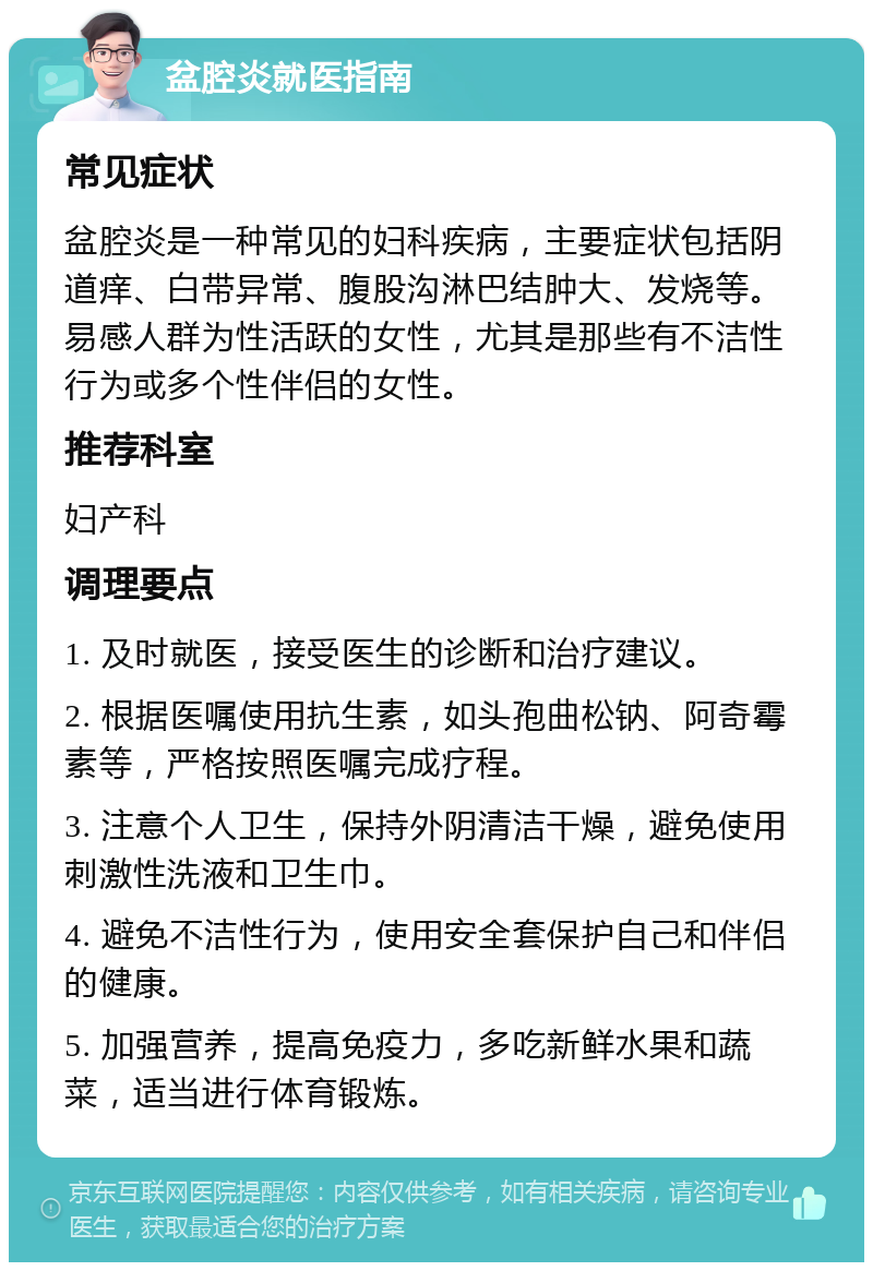 盆腔炎就医指南 常见症状 盆腔炎是一种常见的妇科疾病，主要症状包括阴道痒、白带异常、腹股沟淋巴结肿大、发烧等。易感人群为性活跃的女性，尤其是那些有不洁性行为或多个性伴侣的女性。 推荐科室 妇产科 调理要点 1. 及时就医，接受医生的诊断和治疗建议。 2. 根据医嘱使用抗生素，如头孢曲松钠、阿奇霉素等，严格按照医嘱完成疗程。 3. 注意个人卫生，保持外阴清洁干燥，避免使用刺激性洗液和卫生巾。 4. 避免不洁性行为，使用安全套保护自己和伴侣的健康。 5. 加强营养，提高免疫力，多吃新鲜水果和蔬菜，适当进行体育锻炼。