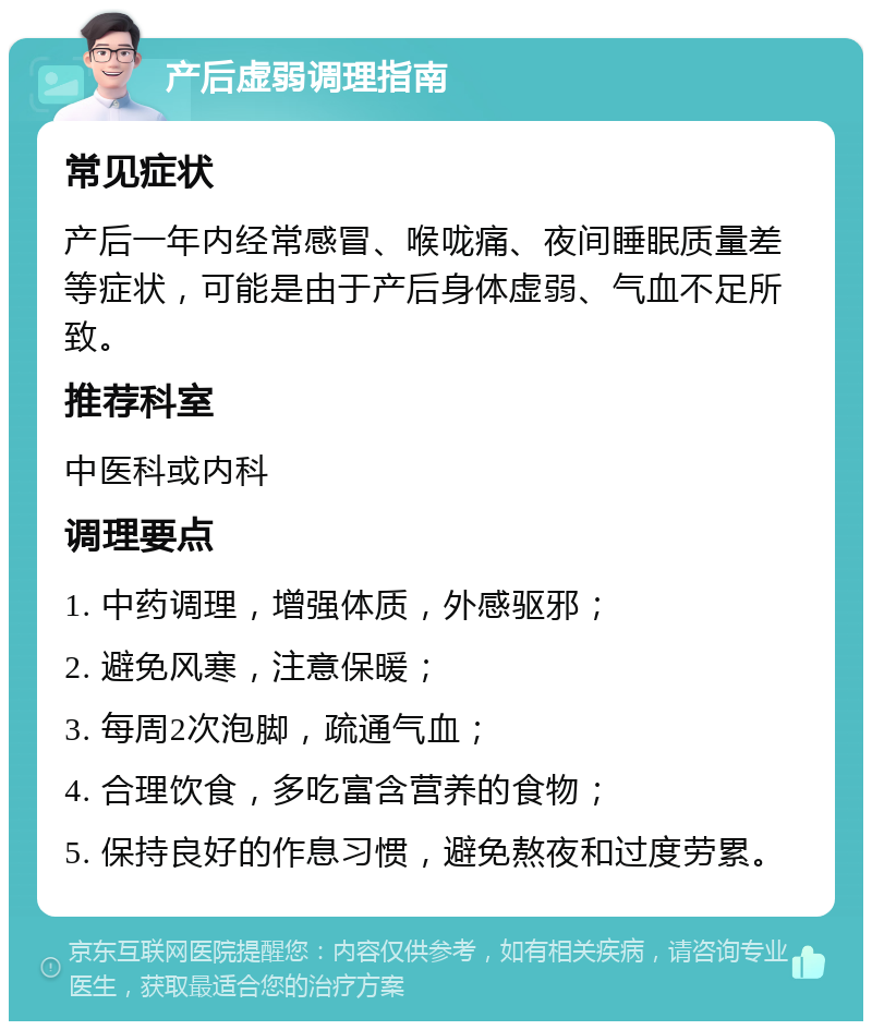 产后虚弱调理指南 常见症状 产后一年内经常感冒、喉咙痛、夜间睡眠质量差等症状，可能是由于产后身体虚弱、气血不足所致。 推荐科室 中医科或内科 调理要点 1. 中药调理，增强体质，外感驱邪； 2. 避免风寒，注意保暖； 3. 每周2次泡脚，疏通气血； 4. 合理饮食，多吃富含营养的食物； 5. 保持良好的作息习惯，避免熬夜和过度劳累。