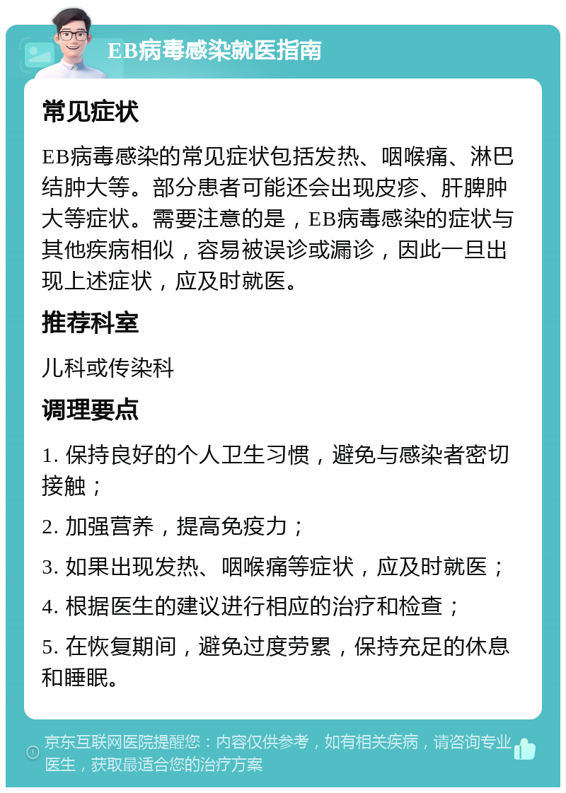 EB病毒感染就医指南 常见症状 EB病毒感染的常见症状包括发热、咽喉痛、淋巴结肿大等。部分患者可能还会出现皮疹、肝脾肿大等症状。需要注意的是，EB病毒感染的症状与其他疾病相似，容易被误诊或漏诊，因此一旦出现上述症状，应及时就医。 推荐科室 儿科或传染科 调理要点 1. 保持良好的个人卫生习惯，避免与感染者密切接触； 2. 加强营养，提高免疫力； 3. 如果出现发热、咽喉痛等症状，应及时就医； 4. 根据医生的建议进行相应的治疗和检查； 5. 在恢复期间，避免过度劳累，保持充足的休息和睡眠。