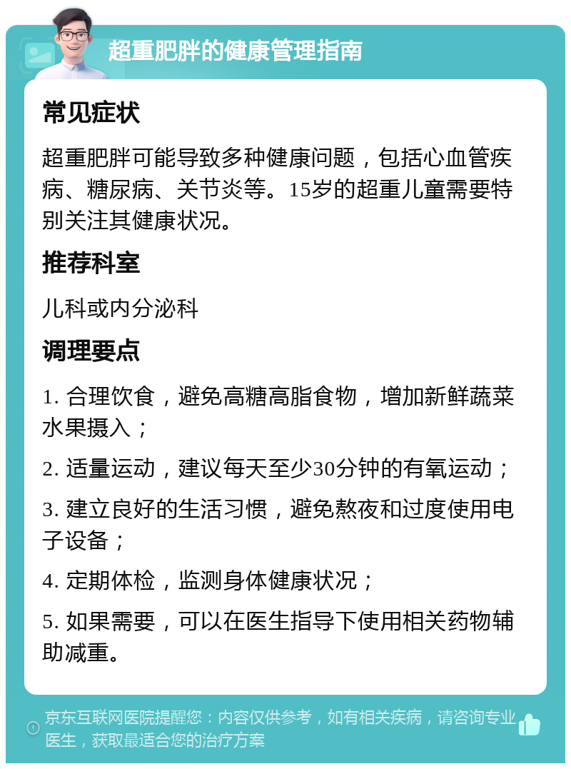 超重肥胖的健康管理指南 常见症状 超重肥胖可能导致多种健康问题，包括心血管疾病、糖尿病、关节炎等。15岁的超重儿童需要特别关注其健康状况。 推荐科室 儿科或内分泌科 调理要点 1. 合理饮食，避免高糖高脂食物，增加新鲜蔬菜水果摄入； 2. 适量运动，建议每天至少30分钟的有氧运动； 3. 建立良好的生活习惯，避免熬夜和过度使用电子设备； 4. 定期体检，监测身体健康状况； 5. 如果需要，可以在医生指导下使用相关药物辅助减重。