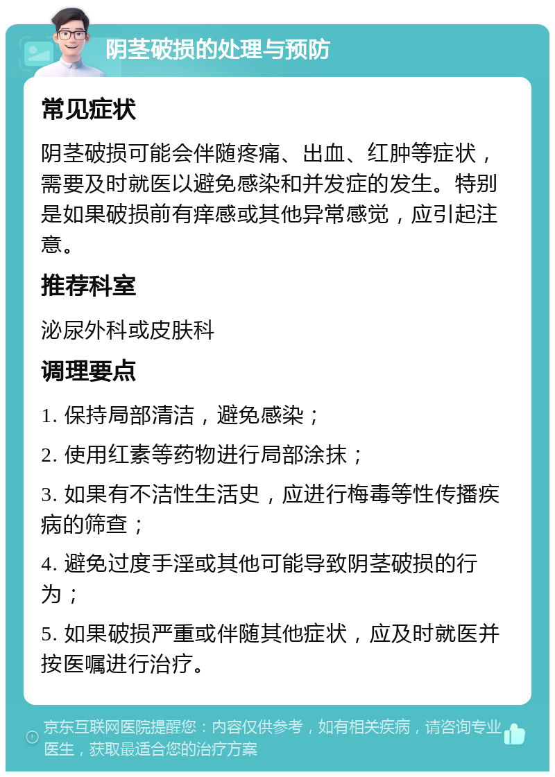 阴茎破损的处理与预防 常见症状 阴茎破损可能会伴随疼痛、出血、红肿等症状，需要及时就医以避免感染和并发症的发生。特别是如果破损前有痒感或其他异常感觉，应引起注意。 推荐科室 泌尿外科或皮肤科 调理要点 1. 保持局部清洁，避免感染； 2. 使用红素等药物进行局部涂抹； 3. 如果有不洁性生活史，应进行梅毒等性传播疾病的筛查； 4. 避免过度手淫或其他可能导致阴茎破损的行为； 5. 如果破损严重或伴随其他症状，应及时就医并按医嘱进行治疗。