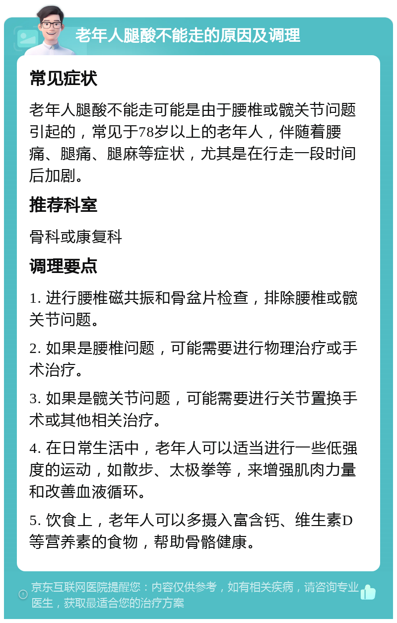 老年人腿酸不能走的原因及调理 常见症状 老年人腿酸不能走可能是由于腰椎或髋关节问题引起的，常见于78岁以上的老年人，伴随着腰痛、腿痛、腿麻等症状，尤其是在行走一段时间后加剧。 推荐科室 骨科或康复科 调理要点 1. 进行腰椎磁共振和骨盆片检查，排除腰椎或髋关节问题。 2. 如果是腰椎问题，可能需要进行物理治疗或手术治疗。 3. 如果是髋关节问题，可能需要进行关节置换手术或其他相关治疗。 4. 在日常生活中，老年人可以适当进行一些低强度的运动，如散步、太极拳等，来增强肌肉力量和改善血液循环。 5. 饮食上，老年人可以多摄入富含钙、维生素D等营养素的食物，帮助骨骼健康。