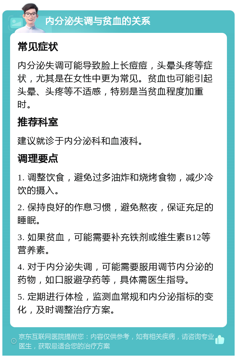 内分泌失调与贫血的关系 常见症状 内分泌失调可能导致脸上长痘痘，头晕头疼等症状，尤其是在女性中更为常见。贫血也可能引起头晕、头疼等不适感，特别是当贫血程度加重时。 推荐科室 建议就诊于内分泌科和血液科。 调理要点 1. 调整饮食，避免过多油炸和烧烤食物，减少冷饮的摄入。 2. 保持良好的作息习惯，避免熬夜，保证充足的睡眠。 3. 如果贫血，可能需要补充铁剂或维生素B12等营养素。 4. 对于内分泌失调，可能需要服用调节内分泌的药物，如口服避孕药等，具体需医生指导。 5. 定期进行体检，监测血常规和内分泌指标的变化，及时调整治疗方案。