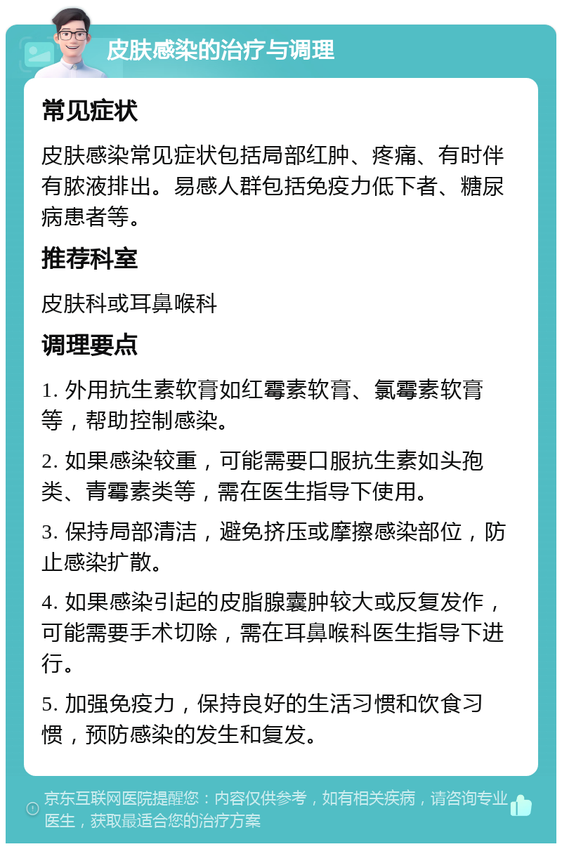 皮肤感染的治疗与调理 常见症状 皮肤感染常见症状包括局部红肿、疼痛、有时伴有脓液排出。易感人群包括免疫力低下者、糖尿病患者等。 推荐科室 皮肤科或耳鼻喉科 调理要点 1. 外用抗生素软膏如红霉素软膏、氯霉素软膏等，帮助控制感染。 2. 如果感染较重，可能需要口服抗生素如头孢类、青霉素类等，需在医生指导下使用。 3. 保持局部清洁，避免挤压或摩擦感染部位，防止感染扩散。 4. 如果感染引起的皮脂腺囊肿较大或反复发作，可能需要手术切除，需在耳鼻喉科医生指导下进行。 5. 加强免疫力，保持良好的生活习惯和饮食习惯，预防感染的发生和复发。