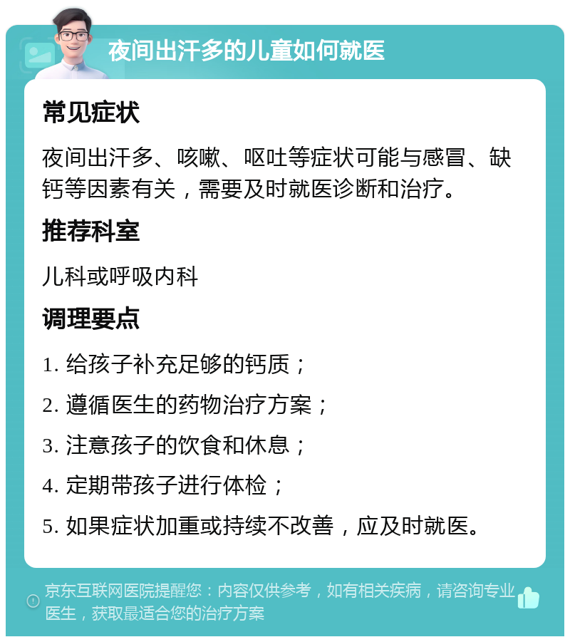 夜间出汗多的儿童如何就医 常见症状 夜间出汗多、咳嗽、呕吐等症状可能与感冒、缺钙等因素有关，需要及时就医诊断和治疗。 推荐科室 儿科或呼吸内科 调理要点 1. 给孩子补充足够的钙质； 2. 遵循医生的药物治疗方案； 3. 注意孩子的饮食和休息； 4. 定期带孩子进行体检； 5. 如果症状加重或持续不改善，应及时就医。