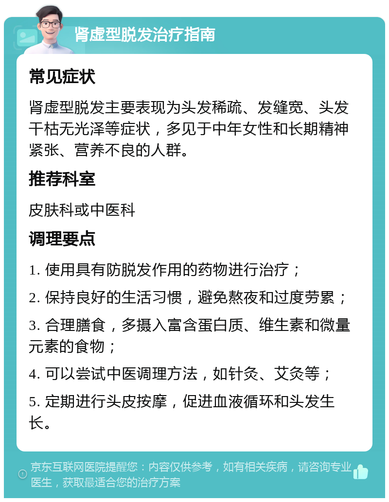 肾虚型脱发治疗指南 常见症状 肾虚型脱发主要表现为头发稀疏、发缝宽、头发干枯无光泽等症状，多见于中年女性和长期精神紧张、营养不良的人群。 推荐科室 皮肤科或中医科 调理要点 1. 使用具有防脱发作用的药物进行治疗； 2. 保持良好的生活习惯，避免熬夜和过度劳累； 3. 合理膳食，多摄入富含蛋白质、维生素和微量元素的食物； 4. 可以尝试中医调理方法，如针灸、艾灸等； 5. 定期进行头皮按摩，促进血液循环和头发生长。