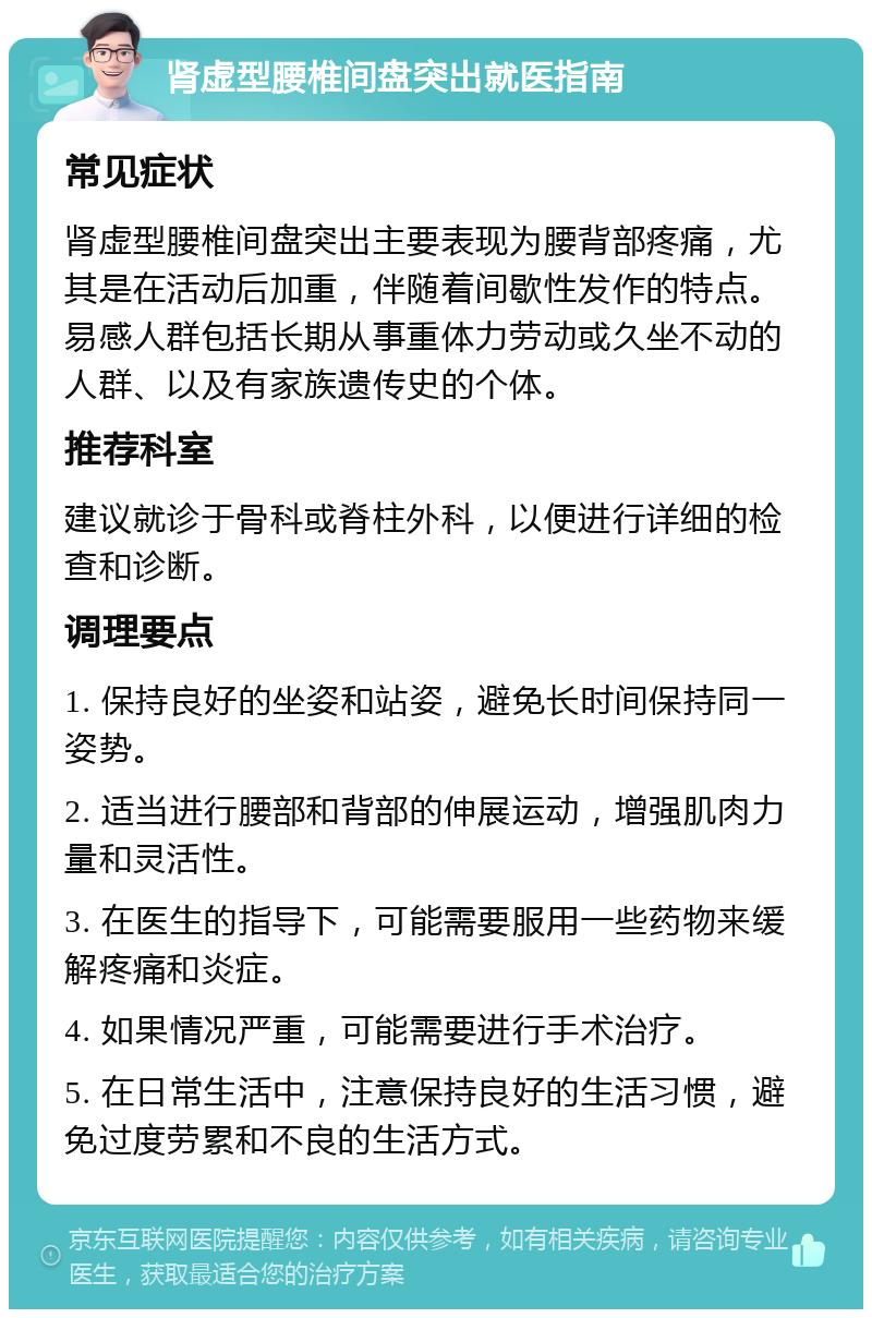 肾虚型腰椎间盘突出就医指南 常见症状 肾虚型腰椎间盘突出主要表现为腰背部疼痛，尤其是在活动后加重，伴随着间歇性发作的特点。易感人群包括长期从事重体力劳动或久坐不动的人群、以及有家族遗传史的个体。 推荐科室 建议就诊于骨科或脊柱外科，以便进行详细的检查和诊断。 调理要点 1. 保持良好的坐姿和站姿，避免长时间保持同一姿势。 2. 适当进行腰部和背部的伸展运动，增强肌肉力量和灵活性。 3. 在医生的指导下，可能需要服用一些药物来缓解疼痛和炎症。 4. 如果情况严重，可能需要进行手术治疗。 5. 在日常生活中，注意保持良好的生活习惯，避免过度劳累和不良的生活方式。