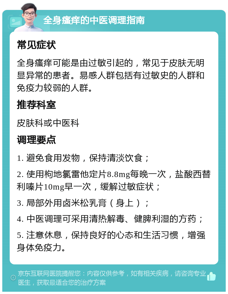 全身瘙痒的中医调理指南 常见症状 全身瘙痒可能是由过敏引起的，常见于皮肤无明显异常的患者。易感人群包括有过敏史的人群和免疫力较弱的人群。 推荐科室 皮肤科或中医科 调理要点 1. 避免食用发物，保持清淡饮食； 2. 使用枸地氯雷他定片8.8mg每晚一次，盐酸西替利嗪片10mg早一次，缓解过敏症状； 3. 局部外用卤米松乳膏（身上）； 4. 中医调理可采用清热解毒、健脾利湿的方药； 5. 注意休息，保持良好的心态和生活习惯，增强身体免疫力。